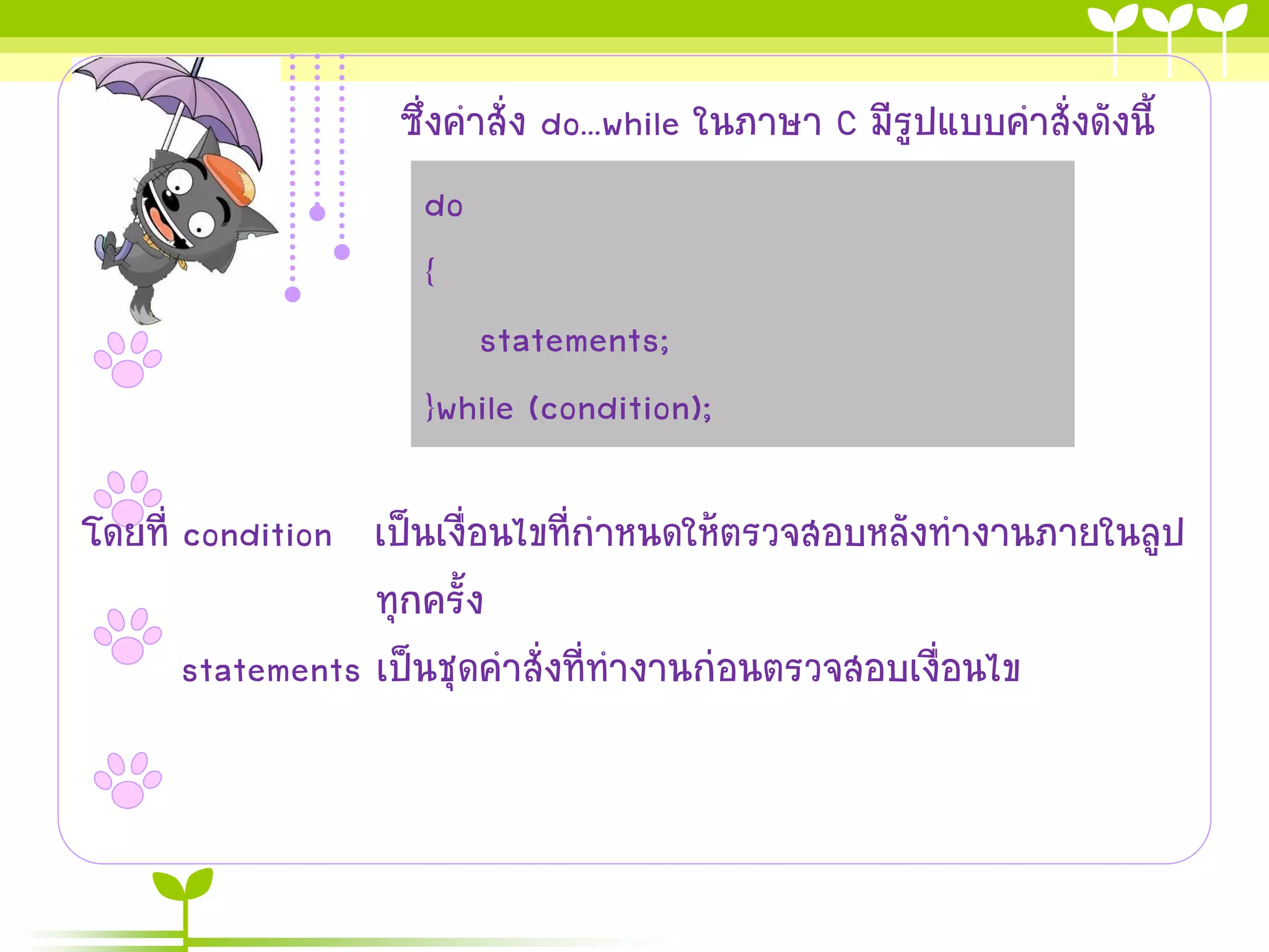 ซึ่งคาสั่ง do...while ในภาษา C มีรูปแบบคาสั่งดังนี้
                     do
                     {
                        statements;
                     }while (condition);

โดยที่ condition เป็นเงื่อนไขที่กาหนดให้ตรวจสอบหลังทางานภายในลูป
                  ทุกครั้ง
       statements เป็นชุดคาสั่งที่ทางานก่อนตรวจสอบเงื่อนไข
 