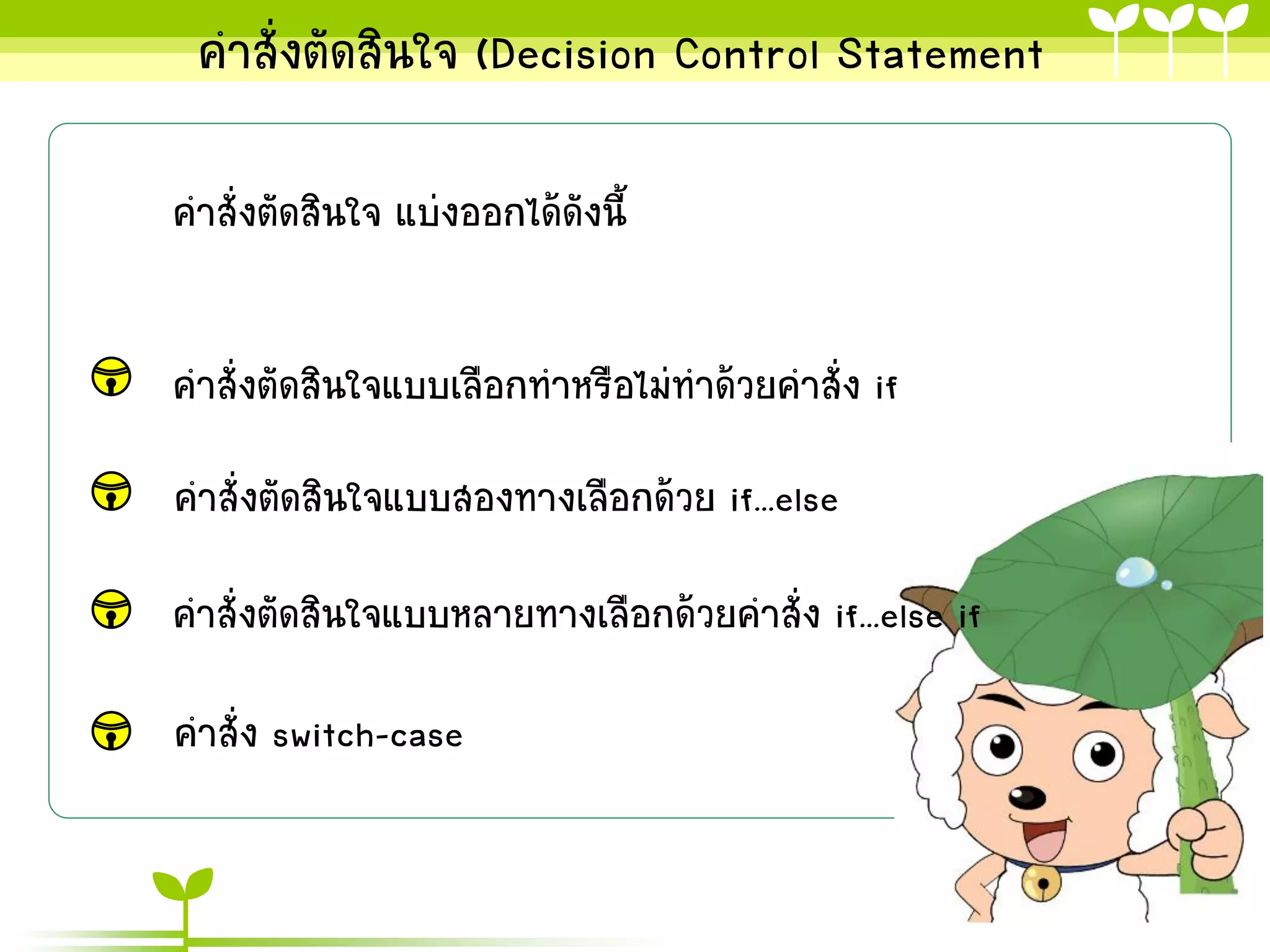 คาสั่งตัดสินใจ (Decision Control Statement

คาสั่งตัดสินใจ แบ่งออกได้ดังนี้


คาสั่งตัดสินใจแบบเลือกทาหรือไม่ทาด้วยคาสั่ง if
คาสั่งตัดสินใจแบบสองทางเลือกด้วย if...else

คาสั่งตัดสินใจแบบหลายทางเลือกด้วยคาสั่ง if...else if

คาสั่ง switch-case
 