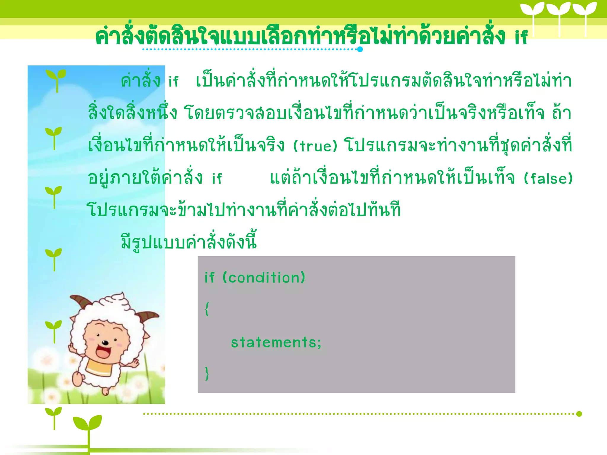 คาสั่งตัดสินใจแบบเลือกทาหรือไม่ทาด้วยคาสัง if
                                          ่
      คาสั่ง if เป็นคาสั่งที่กาหนดให้โปรแกรมตัดสินใจทาหรือไม่ทา
สิ่งใดสิ่งหนึ่ง โดยตรวจสอบเงื่อนไขที่กาหนดว่าเป็นจริงหรือเท็จ ถ้า
เงื่อนไขที่กาหนดให้เป็นจริง (true) โปรแกรมจะทางานที่ชุดคาสั่งที่
อยู่ภายใต้คาสั่ง if        แต่ถ้าเงื่อนไขที่กาหนดให้เป็นเท็จ (false)
โปรแกรมจะข้ามไปทางานที่คาสั่งต่อไปทันที
      มีรูปแบบคาสั่งดังนี้
                  if (condition)
                  {
                      statements;
                  }
 