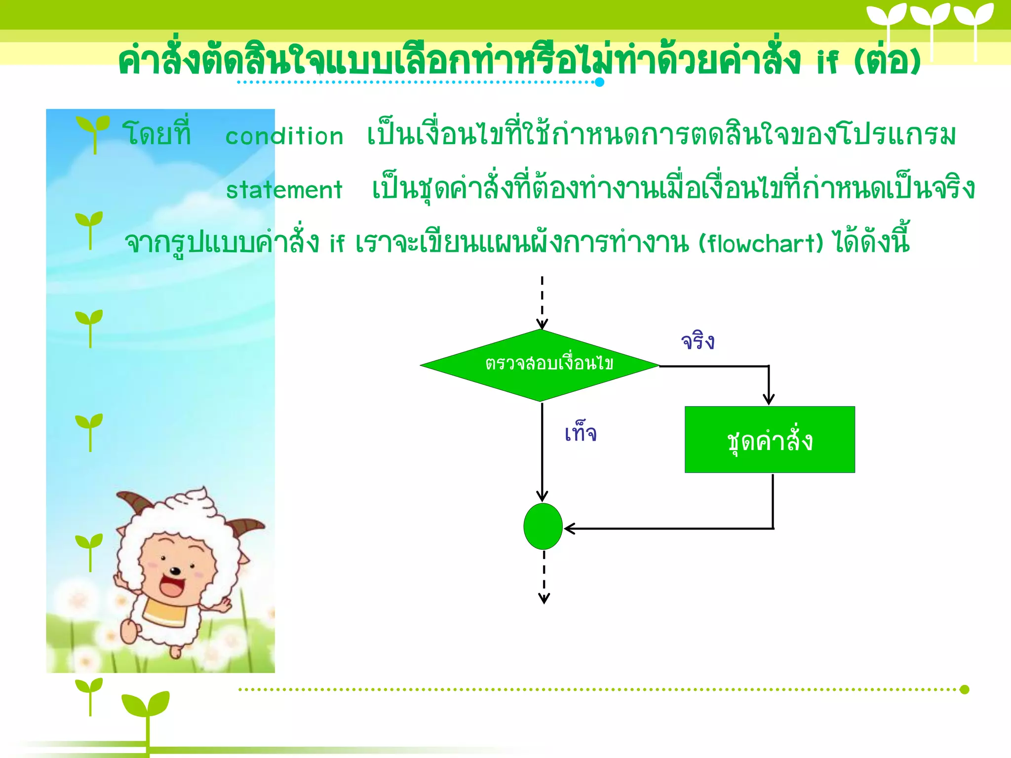 คาสั่งตัดสินใจแบบเลือกทาหรือไม่ทาด้วยคาสัง if (ต่อ)
                                         ่
โดยที่ condition เป็นเงื่อนไขที่ใช้กาหนดการตดสินใจของโปรแกรม
       statement เป็นชุดคาสั่งที่ต้องทางานเมื่อเงื่อนไขที่กาหนดเป็นจริง
จากรูปแบบคาสั่ง if เราจะเขียนแผนผังการทางาน (flowchart) ได้ดังนี้

                                                จริง
                              ตรวจสอบเงื่อนไข

                                       เท็จ            ชุดคาสั่ง
 