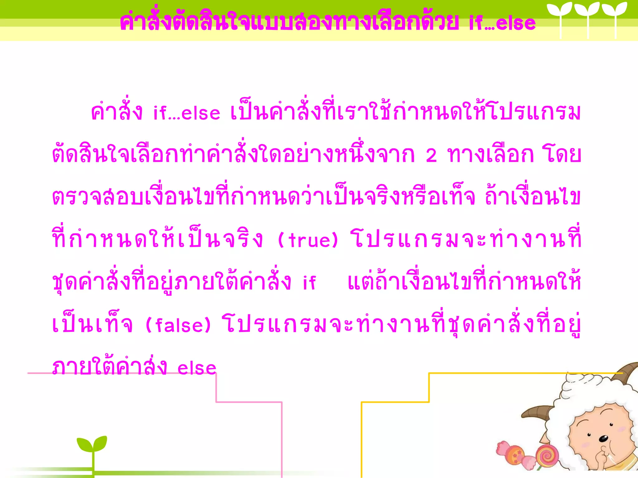 คาสั่งตัดสินใจแบบสองทางเลือกด้วย if…else

      คาสั่ง if...else เป็นคาสั่งที่เราใช้กาหนดให้โปรแกรม
ตัดสินใจเลือกทาคาสั่งใดอย่างหนึ่งจาก 2 ทางเลือก โดย
ตรวจสอบเงื่อนไขที่กาหนดว่าเป็นจริงหรือเท็จ ถ้าเงื่อนไข
ที่ ก าหนดให้ เ ป็ น จริ ง (true) โปรแกรมจะท างานที่
ชุดคาสั่งที่อยู่ภายใต้คาสั่ง if แต่ถ้าเงื่อนไขที่กาหนดให้
เป็ น เท็ จ (false) โปรแกรมจะท างานที่ ชุ ด ค าสั่ ง ที่ อ ยู่
ภายใต้คาส่ง else
 
