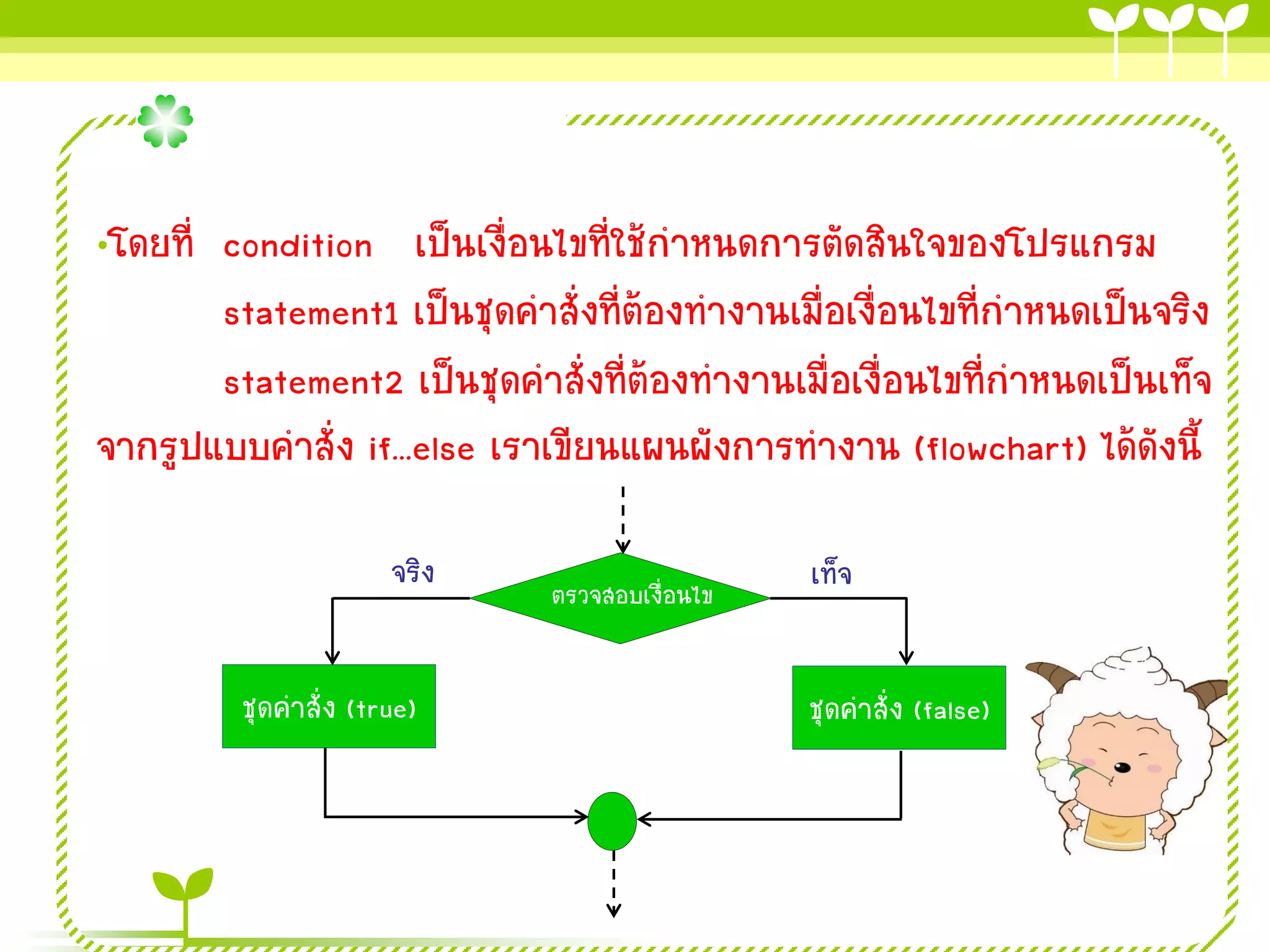 •โดยที่ condition เป็นเงื่อนไขที่ใช้กาหนดการตัดสินใจของโปรแกรม
        statement1 เป็นชุดคาสั่งที่ต้องทางานเมื่อเงื่อนไขที่กาหนดเป็นจริง
        statement2 เป็นชุดคาสั่งที่ต้องทางานเมื่อเงื่อนไขที่กาหนดเป็นเท็จ
จากรูปแบบคาสั่ง if...else เราเขียนแผนผังการทางาน (flowchart) ได้ดังนี้

                      จริง                     เท็จ
                             ตรวจสอบเงื่อนไข


         ชุดคาสั่ง (true)                      ชุดคาสั่ง (false)
 