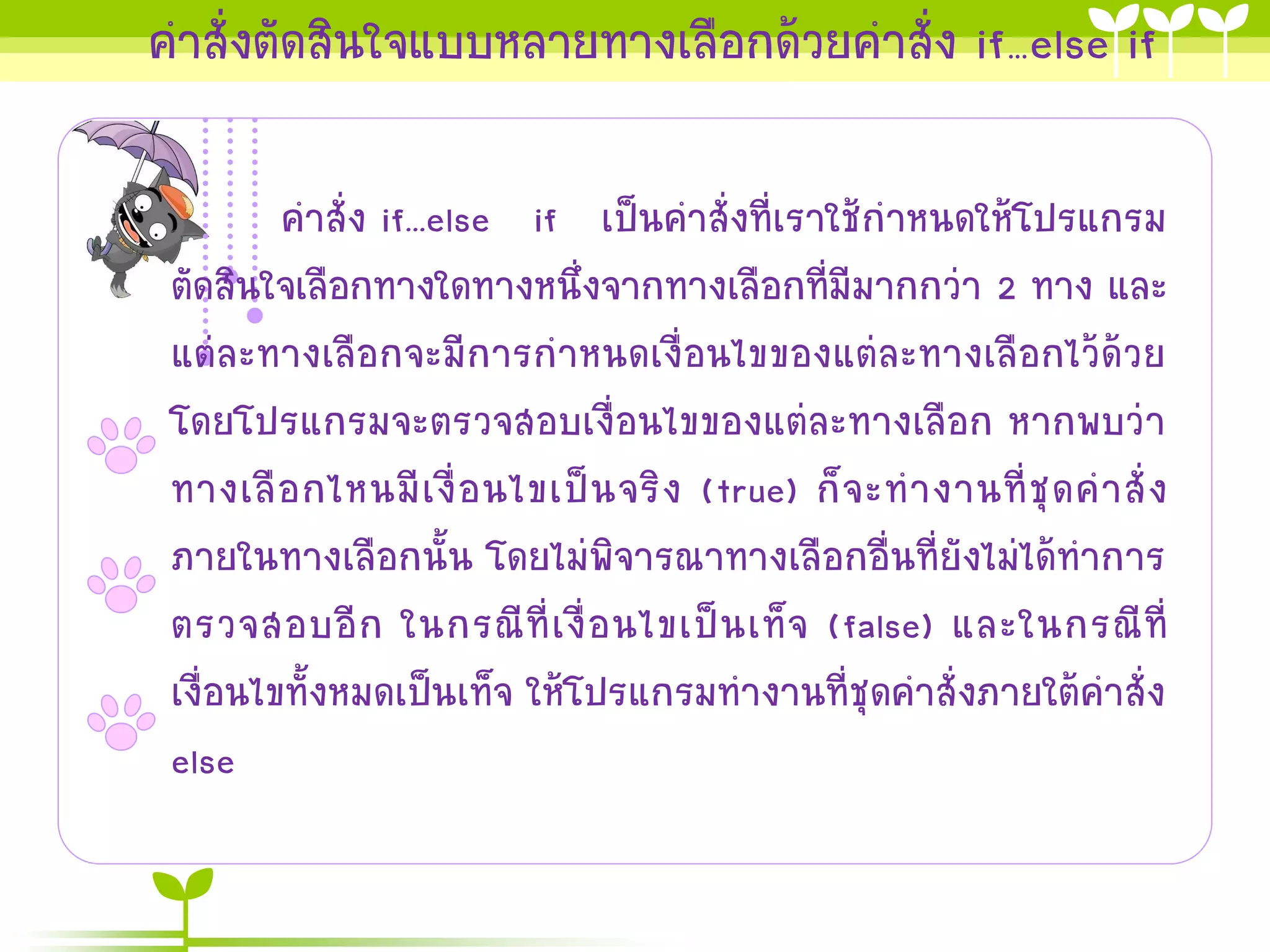 คาสั่งตัดสินใจแบบหลายทางเลือกด้วยคาสั่ง if…else if

         คาสั่ง if...else if เป็นคาสั่งที่เราใช้กาหนดให้โปรแกรม
 ตัดสินใจเลือกทางใดทางหนึ่งจากทางเลือกที่มีมากกว่า 2 ทาง และ
 แต่ละทางเลือกจะมีการกาหนดเงื่อนไขของแต่ละทางเลือกไว้ด้วย
 โดยโปรแกรมจะตรวจสอบเงื่อนไขของแต่ละทางเลือก หากพบว่า
 ทางเลื อ กไหนมี เ งื่ อ นไขเป็ น จริ ง (true) ก็ จ ะท างานที่ ชุ ด ค าสั่ ง
 ภายในทางเลือกนั้น โดยไม่พิจารณาทางเลือกอื่นที่ยังไม่ได้ทาการ
 ตรวจสอบอี ก ในกรณี ที่ เ งื่ อ นไขเป็ น เท็ จ (false) และในกรณี ที่
 เงื่อนไขทั้งหมดเป็นเท็จ ให้โปรแกรมทางานที่ชุดคาสั่งภายใต้คาสั่ง
 else
 