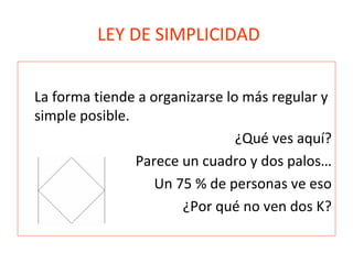 LEY DE SIMPLICIDAD
La forma tiende a organizarse lo más regular y
simple posible.
¿Qué ves aquí?
Parece un cuadro y dos palos…
Un 75 % de personas ve eso
¿Por qué no ven dos K?
 