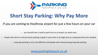 Short Stay Parking: Why Pay More
If you are coming to Heathrow airport for just a few hours on your car
o you should have a need to park the car at airport car parks area.
o People who drive in and purchase parking on gate it costs them a lot high price as compared with prior booked.
o Long stay parking is very cost effective and people save money buying long stay parking.
www.parking4airport.co.uk
 