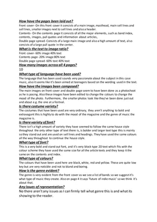 How have thepages been laid out?
Front cover- On this front cover it consists of a main image, masthead, main sell lines and
sell lines, smaller images next to sell lines and also a header.
Contents- On the contents page it consists of all the major elements, such as band index,
contents, images, pull quotes and information about articles,
Double page spread- Consists of a large main image and also a high amount of text, also
consists of a large pull quote in the center.
What is thetext to imageratio?
Front cover- 60% image 40% text
Contents page- 20% image 80% text
Double page spread- 60% text 40% text
How many images acrossall 4 pages?
10
What type of languagehave been used?
The language that has been used sounds very passionate about the subject in this case
music, also it seems like it’s been aimed at teenagers based on the wording used in the text.
How have theimages been composed?
The main images on front cover and double page seem to have been done as a photoshoot
as he is posing. Also these images have been edited to change the colours to change the
mood of the photo. Furthermore, the smaller photos look like they’ve been done just out
and about e.g. the one at a festival.
Is therecostume variety?
The costumes that have been used are very ordinary, they aren’t anything to bold and
extravagant this is highly to do with the mood of the magazine and the genre of music the
magazine is.
Is therevariety of font?
There isn’t a high amount of variety they have seemed to follow the same house style
throughout the only other type of text there is, is bolder and larger text type this is mainly
so they stand out and are used on sell lines and headings. They have used the same colours
all the way throughout to continue the house style.
What type of font?
This is a very bold and stand out font, and it’s very block type 2D text which fits with the
colour scheme they have used the same size for all the article texts and they keep it the
same on the contents and index.
What type of colours?
The colours that have been used here are black, white, red and yellow. These are quite low
key but are very noticble and not to bland and boring.
How is the genre evident?
The genre is very evident from the front cover as we see a list of bands so we suggest it’s
what type of music they create. Also on page 4 it says ‘future of indie music’ so we think it’s
about that.
Any issues of representation?
No there aren’tany issues as I can firmly tell what genre this is and what its
showing to the reader.
 
