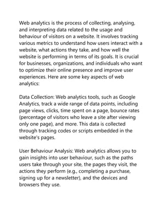 Web analytics is the process of collecting, analysing,
and interpreting data related to the usage and
behaviour of visitors on a website. It involves tracking
various metrics to understand how users interact with a
website, what actions they take, and how well the
website is performing in terms of its goals. It is crucial
for businesses, organizations, and individuals who want
to optimize their online presence and improve user
experiences. Here are some key aspects of web
analytics:
Data Collection: Web analytics tools, such as Google
Analytics, track a wide range of data points, including
page views, clicks, time spent on a page, bounce rates
(percentage of visitors who leave a site after viewing
only one page), and more. This data is collected
through tracking codes or scripts embedded in the
website's pages.
User Behaviour Analysis: Web analytics allows you to
gain insights into user behaviour, such as the paths
users take through your site, the pages they visit, the
actions they perform (e.g., completing a purchase,
signing up for a newsletter), and the devices and
browsers they use.
 