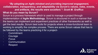 “By adopting an Agile mindset and providing improved engagement,
collaboration, transparency, and adaptability via Scrum’s values, roles, events,
and artifacts, the results were excellent.”- Scott M. Graffius
What do you mean by Scrum?
Scrum is a process framework which is used to manage a project through
implementation of Agile Methodology. Scrum is structured in such a manner that
the teams can implement and experiment practices of other frameworks as well to
get the best results. Scrum best suits for projects where a cross-functional team is
working to simplify the complex process. There are some Scrum values that has to
be followed by the teams practicing it for a project-
· Commitment
· Courage
· Focus
· Communication
· Respect
 