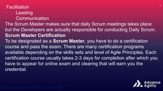 Facilitation
· Leading
· Communication
The Scrum Master makes sure that daily Scrum meetings takes place
but the Developers are actually responsible for conducting Daily Scrum.
Scrum Master Certification
To be designated as a Scrum Master, you have to do a certification
course and pass the exam. There are many certification programs
available depending on the skills sets and level of Agile Principles. Each
certification course usually takes 2-3 days for completion after which you
have to appear for online exam and clearing that will earn you the
credential.
 