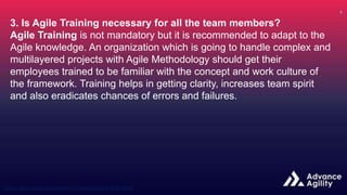 3. Is Agile Training necessary for all the team members?
Agile Training is not mandatory but it is recommended to adapt to the
Agile knowledge. An organization which is going to handle complex and
multilayered projects with Agile Methodology should get their
employees trained to be familiar with the concept and work culture of
the framework. Training helps in getting clarity, increases team spirit
and also eradicates chances of errors and failures.
 