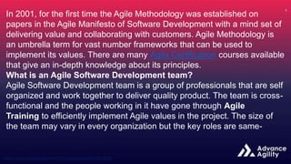 In 2001, for the first time the Agile Methodology was established on
papers in the Agile Manifesto of Software Development with a mind set of
delivering value and collaborating with customers. Agile Methodology is
an umbrella term for vast number frameworks that can be used to
implement its values. There are many Agile Certification courses available
that give an in-depth knowledge about its principles.
What is an Agile Software Development team?
Agile Software Development team is a group of professionals that are self
organized and work together to deliver quality product. The team is cross-
functional and the people working in it have gone through Agile
Training to efficiently implement Agile values in the project. The size of
the team may vary in every organization but the key roles are same-
 