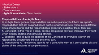 · Product Owner
· Stakeholders
· Team members
· Agile Scrum Master/Team Leader
Responsibilities of an Agile Team
In an Agile team, general responsibilities are self-explanatory but there are specific
responsibilities that are assigned based on the required skill sets. There are 5 different
types of Agile teams and the responsibilities given vary in each of them. They are-
1. Generalist- In this type of a team, anyone can pick up any task whenever they want,
which actually chaotic and confusing at times.
2. Specialist- This is quite the opposite of the Generalist as everyone is given the
responsibility according to the skill sets they own.
3. Transitioning- A Transitioning team is not a pure Agile team as it only applies bits and
pieces of the principles to complete a task.
 