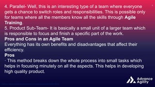 4. Parallel- Well, this is an interesting type of a team where everyone
gets a chance to switch roles and responsibilities. This is possible only
for teams where all the members know all the skills through Agile
Training.
5. Product Sub-Team- It is basically a small unit of a larger team which
is responsible to focus and finish a specific part of the work.
Pros and Cons in an Agile Team
Everything has its own benefits and disadvantages that affect their
efficiency.
Pros
· This method breaks down the whole process into small tasks which
helps in focusing minutely on all the aspects. This helps in developing
high quality product.
 