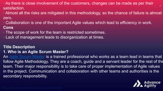 · As there is close involvement of the customers, changes can be made as per their
satisfaction.
· Almost all the risks are mitigated in this methodology, so the chance of failure is almost
zero.
· Collaboration is one of the important Agile values which lead to efficiency in work.
Cons
· The scope of work for the team is restricted sometimes.
· Lack of management leads to disorganization at times.
Title Description
1. Who is an Agile Scrum Master?
An Agile Scrum Master is a trained professional who works as a team lead in teams that
follow Agile Methodology. They are a coach, guide and a servant leader for the rest of the
team. Their major responsibility is to take care of proper implementation of Agile values
in the project. Communication and collaboration with other teams and authorities is the
secondary responsibility.
 