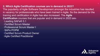2. Which Agile Certification courses are in demand in 2023?
The popularity of Agile Software Development amongst the industries has resulted
in vacancy for professionals who have been trained in Agile. So the demand for the
training and certification in Agile has also increased. The Agile
Certification courses that are popular and in demand in 2023 are-
· Leading SAFe® 5.1
· Certified Scrum Master
· Professional Scrum Master I
· SAFe POPM
· Certified Scrum Product Owner
· Agile Certified Practitioner
 