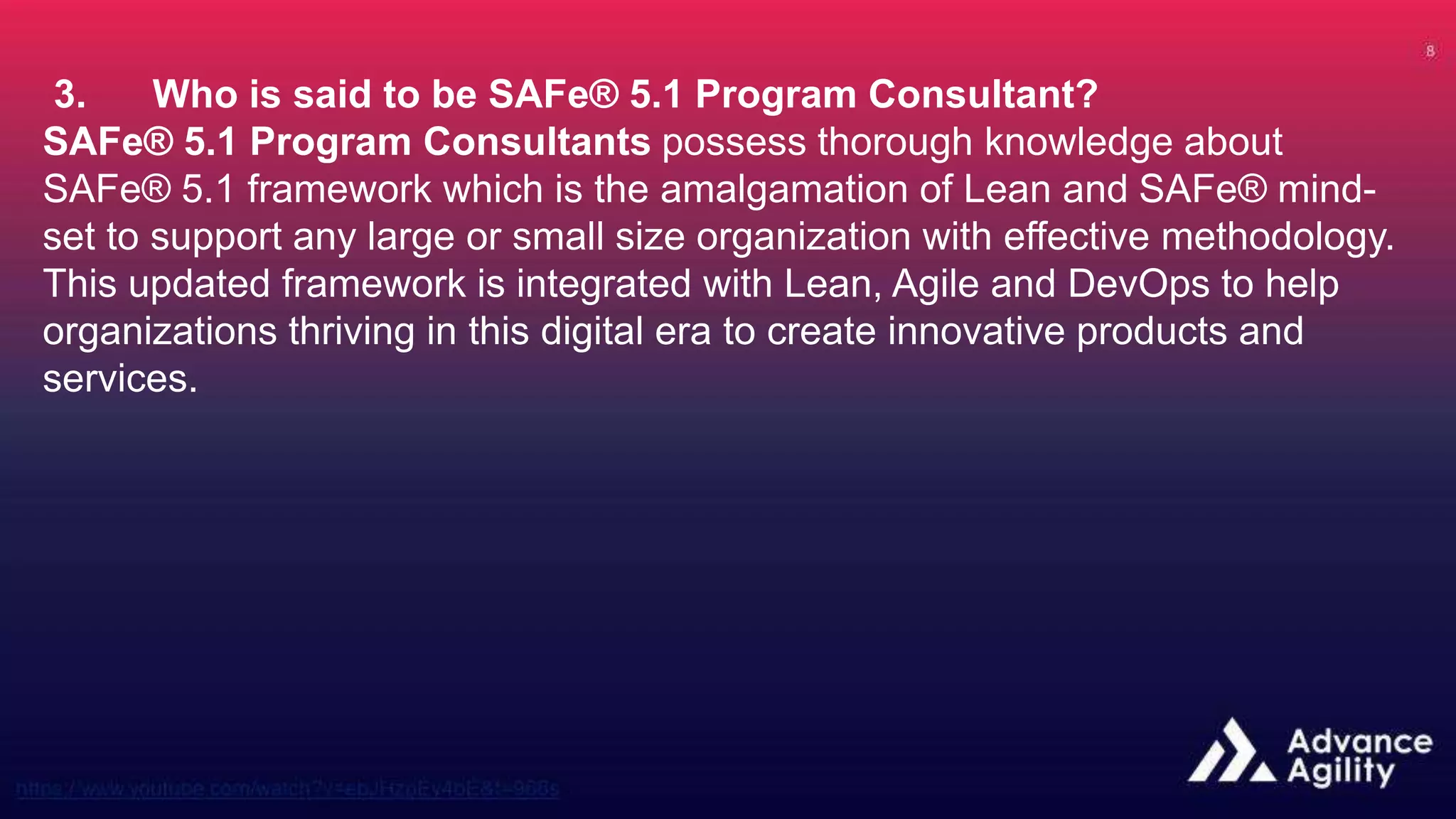 3. Who is said to be SAFe® 5.1 Program Consultant?
SAFe® 5.1 Program Consultants possess thorough knowledge about
SAFe® 5.1 framework which is the amalgamation of Lean and SAFe® mind-
set to support any large or small size organization with effective methodology.
This updated framework is integrated with Lean, Agile and DevOps to help
organizations thriving in this digital era to create innovative products and
services.
 