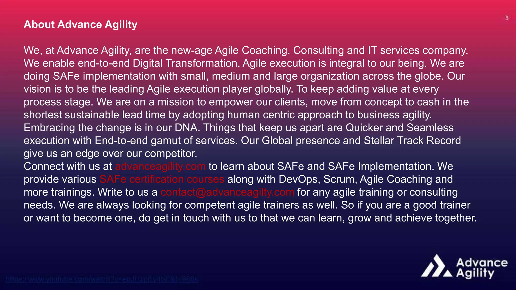 About Advance Agility
We, at Advance Agility, are the new-age Agile Coaching, Consulting and IT services company.
We enable end-to-end Digital Transformation. Agile execution is integral to our being. We are
doing SAFe implementation with small, medium and large organization across the globe. Our
vision is to be the leading Agile execution player globally. To keep adding value at every
process stage. We are on a mission to empower our clients, move from concept to cash in the
shortest sustainable lead time by adopting human centric approach to business agility.
Embracing the change is in our DNA. Things that keep us apart are Quicker and Seamless
execution with End-to-end gamut of services. Our Global presence and Stellar Track Record
give us an edge over our competitor.
Connect with us at advanceagility.com to learn about SAFe and SAFe Implementation. We
provide various SAFe certification courses along with DevOps, Scrum, Agile Coaching and
more trainings. Write to us a contact@advanceagilty.com for any agile training or consulting
needs. We are always looking for competent agile trainers as well. So if you are a good trainer
or want to become one, do get in touch with us to that we can learn, grow and achieve together.
 