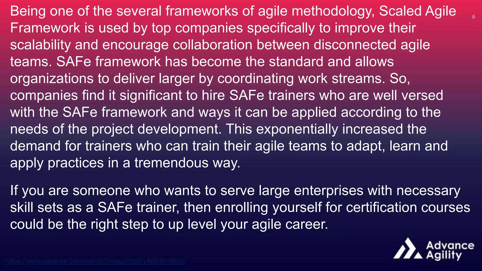 Being one of the several frameworks of agile methodology, Scaled Agile
Framework is used by top companies specifically to improve their
scalability and encourage collaboration between disconnected agile
teams. SAFe framework has become the standard and allows
organizations to deliver larger by coordinating work streams. So,
companies find it significant to hire SAFe trainers who are well versed
with the SAFe framework and ways it can be applied according to the
needs of the project development. This exponentially increased the
demand for trainers who can train their agile teams to adapt, learn and
apply practices in a tremendous way.
If you are someone who wants to serve large enterprises with necessary
skill sets as a SAFe trainer, then enrolling yourself for certification courses
could be the right step to up level your agile career.
 