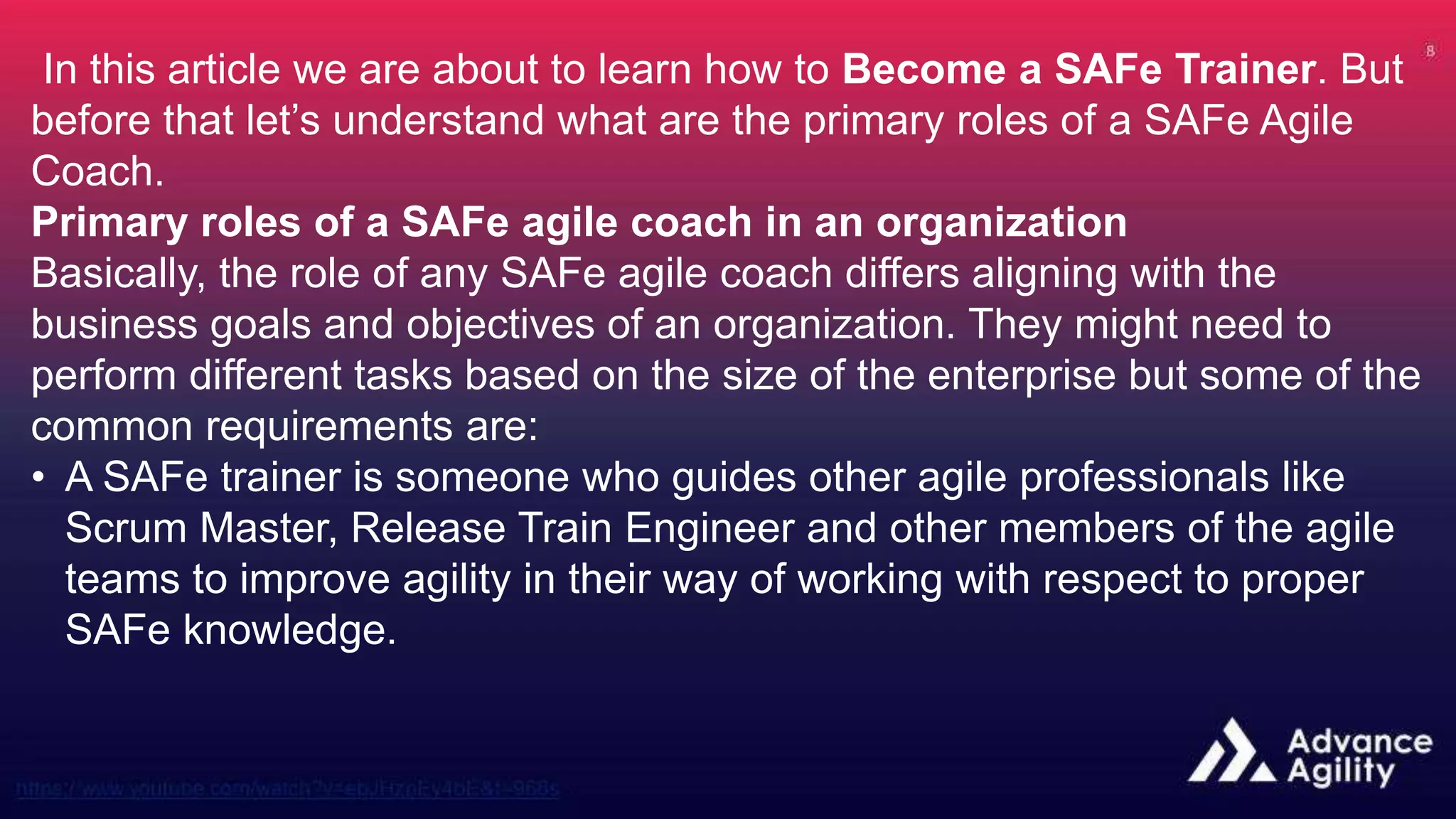 In this article we are about to learn how to Become a SAFe Trainer. But
before that let’s understand what are the primary roles of a SAFe Agile
Coach.
Primary roles of a SAFe agile coach in an organization
Basically, the role of any SAFe agile coach differs aligning with the
business goals and objectives of an organization. They might need to
perform different tasks based on the size of the enterprise but some of the
common requirements are:
• A SAFe trainer is someone who guides other agile professionals like
Scrum Master, Release Train Engineer and other members of the agile
teams to improve agility in their way of working with respect to proper
SAFe knowledge.
 
