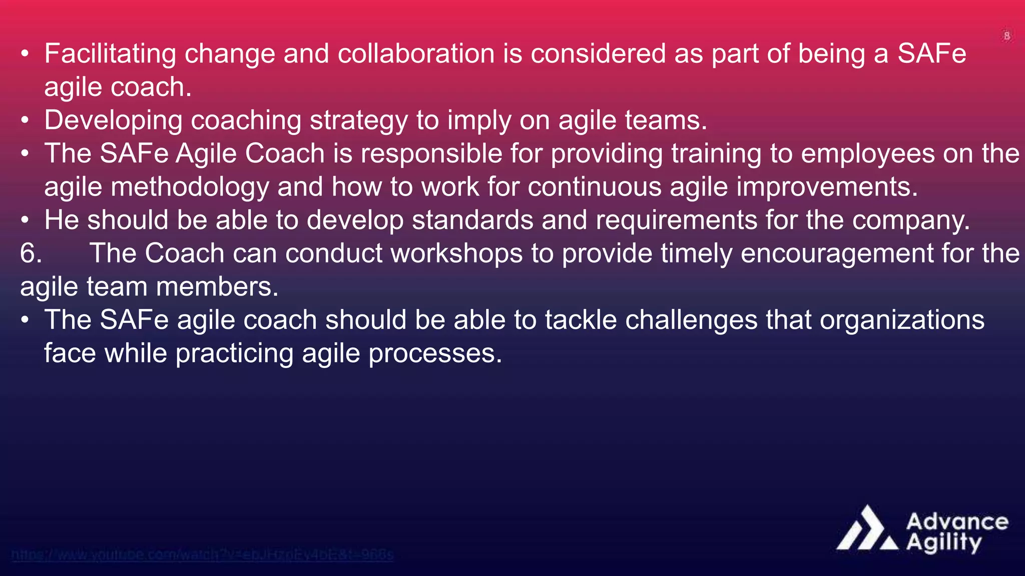 • Facilitating change and collaboration is considered as part of being a SAFe
agile coach.
• Developing coaching strategy to imply on agile teams.
• The SAFe Agile Coach is responsible for providing training to employees on the
agile methodology and how to work for continuous agile improvements.
• He should be able to develop standards and requirements for the company.
6. The Coach can conduct workshops to provide timely encouragement for the
agile team members.
• The SAFe agile coach should be able to tackle challenges that organizations
face while practicing agile processes.
 