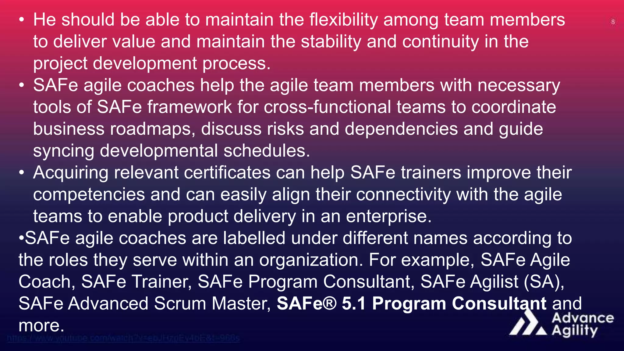 • He should be able to maintain the flexibility among team members
to deliver value and maintain the stability and continuity in the
project development process.
• SAFe agile coaches help the agile team members with necessary
tools of SAFe framework for cross-functional teams to coordinate
business roadmaps, discuss risks and dependencies and guide
syncing developmental schedules.
• Acquiring relevant certificates can help SAFe trainers improve their
competencies and can easily align their connectivity with the agile
teams to enable product delivery in an enterprise.
•SAFe agile coaches are labelled under different names according to
the roles they serve within an organization. For example, SAFe Agile
Coach, SAFe Trainer, SAFe Program Consultant, SAFe Agilist (SA),
SAFe Advanced Scrum Master, SAFe® 5.1 Program Consultant and
more.
 