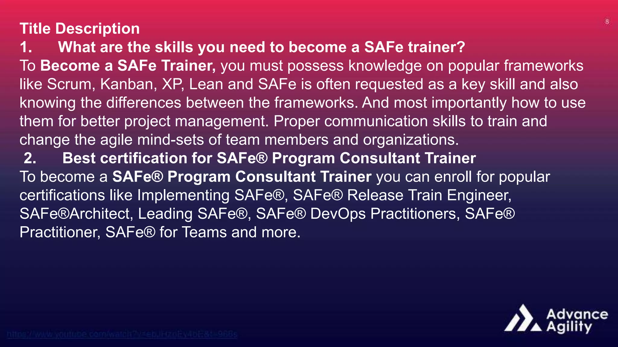 Title Description
1. What are the skills you need to become a SAFe trainer?
To Become a SAFe Trainer, you must possess knowledge on popular frameworks
like Scrum, Kanban, XP, Lean and SAFe is often requested as a key skill and also
knowing the differences between the frameworks. And most importantly how to use
them for better project management. Proper communication skills to train and
change the agile mind-sets of team members and organizations.
2. Best certification for SAFe® Program Consultant Trainer
To become a SAFe® Program Consultant Trainer you can enroll for popular
certifications like Implementing SAFe®, SAFe® Release Train Engineer,
SAFe®Architect, Leading SAFe®, SAFe® DevOps Practitioners, SAFe®
Practitioner, SAFe® for Teams and more.
 