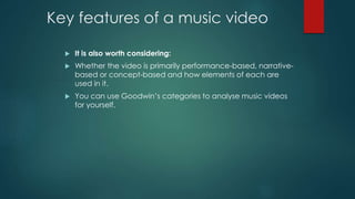 Key features of a music video 
 It is also worth considering: 
 Whether the video is primarily performance-based, narrative-based 
or concept-based and how elements of each are 
used in it. 
 You can use Goodwin’s categories to analyse music videos 
for yourself. 
 
