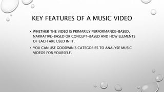 KEY FEATURES OF A MUSIC VIDEO 
• WHETHER THE VIDEO IS PRIMARILY PERFORMANCE-BASED, 
NARRATIVE-BASED OR CONCEPT-BASED AND HOW ELEMENTS 
OF EACH ARE USED IN IT. 
• YOU CAN USE GOODWIN’S CATEGORIES TO ANALYSE MUSIC 
VIDEOS FOR YOURSELF. 
 