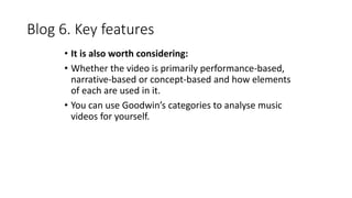 Blog 6. Key features 
• It is also worth considering: 
• Whether the video is primarily performance-based, 
narrative-based or concept-based and how elements 
of each are used in it. 
• You can use Goodwin’s categories to analyse music 
videos for yourself. 
 