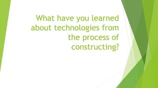 What have you learned
about technologies from
the process of
constructing?
 