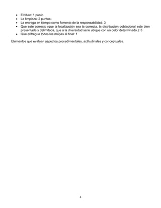 •   El titulo: 1 punto
   •   La limpieza: 2 puntos-
   •   La entrega en tiempo como fomento de la responsabilidad: 3
   •   Que este correcto (que la localización sea la correcta, la distribución poblacional este bien
       presentada y delimitada, que a la diversidad se le ubique con un color determinado.): 5
   •   Que entregue todos los mapas al final: 1

Elementos que evalúan aspectos procedimentales, actitudinales y conceptuales.




                                                 4
 