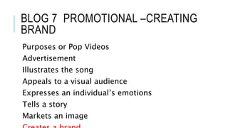 BLOG 7 PROMOTIONAL –CREATING 
BRAND 
Purposes or Pop Videos 
Advertisement 
Illustrates the song 
Appeals to a visual audience 
Expresses an individual’s emotions 
Tells a story 
Markets an image 
Creates a brand 
 