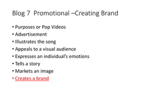 Blog 7 Promotional –Creating Brand 
• Purposes or Pop Videos 
• Advertisement 
• Illustrates the song 
• Appeals to a visual audience 
• Expresses an individual’s emotions 
• Tells a story 
• Markets an image 
• Creates a brand 
 