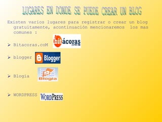 Existen varios lugares para registrar o crear un blog gratuitamente, acontinuación mencionaremos  los mas comunes : Bitacoras.coM blogger Blogia WORDPRESS LUGARES EN DONDE SE PUEDE CREAR UN BLOG  