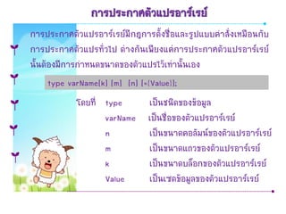 การประกาศตัวแปรอาร์เรย์
การประกาศตัวแปรอาร์เรย์มีกฎการตั้งชื่อและรูปแบบคาสั่งเหมือนกับ
การประกาศตัวแปรทั่วไป ต่างกันเพียงแค่การประกาศตัวแปรอาร์เรย์
นั้นต้องมีการกาหนดขนาดของตัวแปรไว้เท่านั้นเอง
      type varName[k] [m] [n] [={Value}];
            โดยที่ type    เป็นชนิดของข้อมูล
                   varName เป็นชื่อของตัวแปรอาร์เรย์
                   n       เป็นขนาดคอลัมน์ของตัวแปรอาร์เรย์
                   m       เป็นขนาดแถวของตัวแปรอาร์เรย์
                   k       เป็นขนาดบล็อกของตัวแปรอาร์เรย์
                   Value   เป็นเซตข้อมูลของตัวแปรอาร์เรย์
 