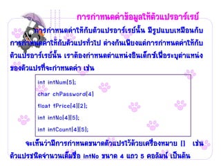 การกาหนดค่าข้อมูลให้ตัวแปรอาร์เรย์
       การกาหนดค่าให้กับตัวแปรอาร์เรย์นั้น มีรูปแบบเหมือนกับ
การกาหนดค่าให้กับตัวแปรทั่วไป ต่างกันเพียงแต่การกาหนดค่าให้กับ
ตัวแปรอาร์เรย์นั้น เราต้องกาหนดตาแหน่งอินเด็กซ์เพื่อระบุตาแหน่ง
ของตัวแปรที่จะกาหนดค่า เช่น
        int intNum[5];
        char chPassword[4]
        float fPrice[4][2];
        int intNo[4][5];
        int intCount[4][5];
     จะเห็นว่ามีการกาหนดขนาดตัวแปรไว้ด้วยเครื่องหมาย [] เช่น
ตัวแปรชนิดจานวนเต็มชื่อ intNo ขนาด 4 แถว 5 คอลัมน์ เป็นต้น
 