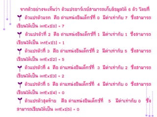 จากตัวอย่างจะเห็นว่า ตัวแปรอาร์เรย์สามารถเก็บข้อมูลได้ 6 ตัว โดยที่
     ตัวแปรตัวแรก คือ ตาแหน่งอินเด็กซ์ที่ 0 มีค่าเท่ากับ 7 ซึ่งสามารถ
เขียนได้เป็น intEx1[0] = 7
     ตัวแปรตัวที่ 2 คือ ตาแหน่งอินเด็กซ์ที่ 1 มีค่าเท่ากับ 1 ซึ่งสามารถ
เขียนได้เป็น intEx1[1] = 1
     ตัวแปรตัวที่ 3 คือ ตาแหน่งอินเด็กซ์ที่ 2 มีค่าเท่ากับ 5 ซึ่งสามารถ
เขียนได้เป็น intEx1[2] = 5
     ตัวแปรตัวที่ 4 คือ ตาแหน่งอินเด็กซ์ที่ 3 มีค่าเท่ากับ 2 ซึ่งสามารถ
เขียนได้เป็น intEx1[3] = 2
     ตัวแปรตัวที่ 5 คือ ตาแหน่งอินเด็กซ์ที่ 4 มีค่าเท่ากับ 0 ซึ่งสามารถ
เขียนได้เป็น intEx1[4] = 0
     ตัวแปรตัวสุดท้าย คือ ตาแหน่งอินเด็กซ์ที่ 5 มีค่าเท่ากับ 0 ซึ่ง
สามารถเขียนได้เป็น intEx1[5] = 0
 