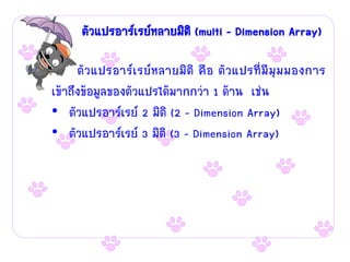 ตัวแปรอาร์เรย์หลายมิติ (multi – Dimension Array)

      ตัว แปรอาร์เรย์หลายมิติ คือ ตัวแปรที่มีมุม มองการ
เข้าถึงข้อมูลของตัวแปรได้มากกว่า 1 ด้าน เช่น
• ตัวแปรอาร์เรย์ 2 มิติ (2 – Dimension Array)
• ตัวแปรอาร์เรย์ 3 มิติ (3 – Dimension Array)
 