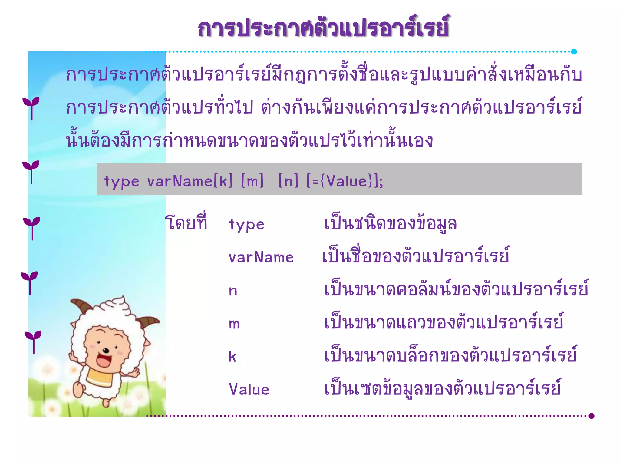 การประกาศตัวแปรอาร์เรย์
การประกาศตัวแปรอาร์เรย์มีกฎการตั้งชื่อและรูปแบบคาสั่งเหมือนกับ
การประกาศตัวแปรทั่วไป ต่างกันเพียงแค่การประกาศตัวแปรอาร์เรย์
นั้นต้องมีการกาหนดขนาดของตัวแปรไว้เท่านั้นเอง
      type varName[k] [m] [n] [={Value}];
            โดยที่ type    เป็นชนิดของข้อมูล
                   varName เป็นชื่อของตัวแปรอาร์เรย์
                   n       เป็นขนาดคอลัมน์ของตัวแปรอาร์เรย์
                   m       เป็นขนาดแถวของตัวแปรอาร์เรย์
                   k       เป็นขนาดบล็อกของตัวแปรอาร์เรย์
                   Value   เป็นเซตข้อมูลของตัวแปรอาร์เรย์
 