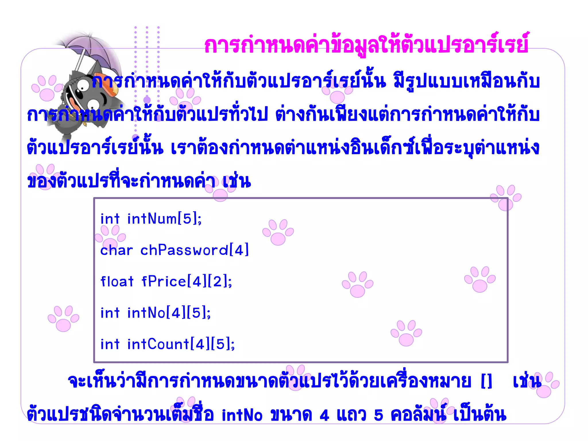 การกาหนดค่าข้อมูลให้ตัวแปรอาร์เรย์
       การกาหนดค่าให้กับตัวแปรอาร์เรย์นั้น มีรูปแบบเหมือนกับ
การกาหนดค่าให้กับตัวแปรทั่วไป ต่างกันเพียงแต่การกาหนดค่าให้กับ
ตัวแปรอาร์เรย์นั้น เราต้องกาหนดตาแหน่งอินเด็กซ์เพื่อระบุตาแหน่ง
ของตัวแปรที่จะกาหนดค่า เช่น
        int intNum[5];
        char chPassword[4]
        float fPrice[4][2];
        int intNo[4][5];
        int intCount[4][5];
     จะเห็นว่ามีการกาหนดขนาดตัวแปรไว้ด้วยเครื่องหมาย [] เช่น
ตัวแปรชนิดจานวนเต็มชื่อ intNo ขนาด 4 แถว 5 คอลัมน์ เป็นต้น
 