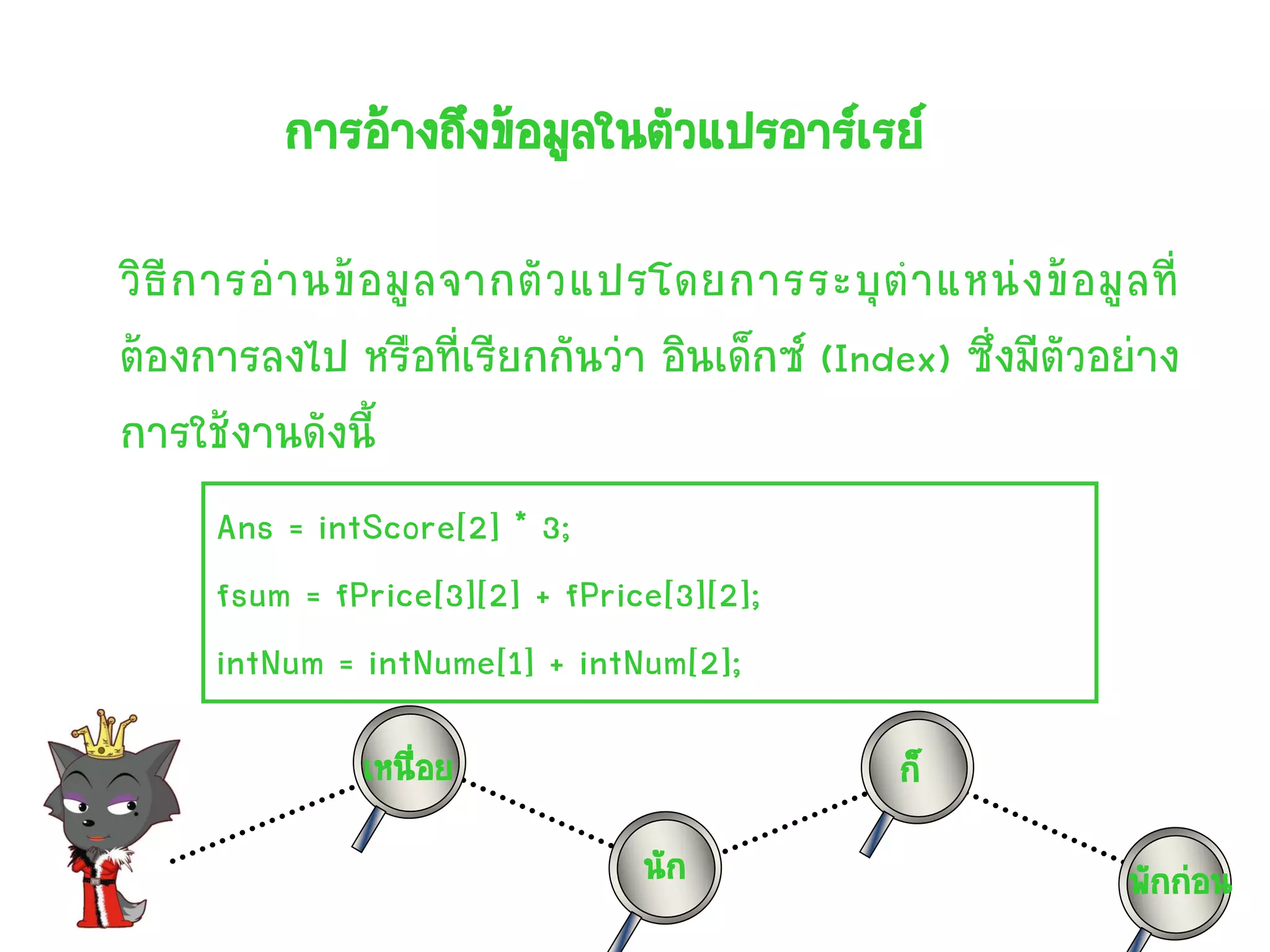 การอ้างถึงข้อมูลในตัวแปรอาร์เรย์

วิ ธี ก ารอ่ า นข้ อ มู ล จากตั ว แปรโดยการระบุ ต าแหน่ ง ข้ อ มู ล ที่
ต้องการลงไป หรือที่เรียกกันว่า อินเด็กซ์ (Index) ซึ่งมีตัวอย่าง
การใช้งานดังนี้
      Ans = intScore[2] * 3;
      fsum = fPrice[3][2] + fPrice[3][2];
      intNum = intNume[1] + intNum[2];
                เหนื่อย                             ก็
                                   นัก                             พักก่อน
 