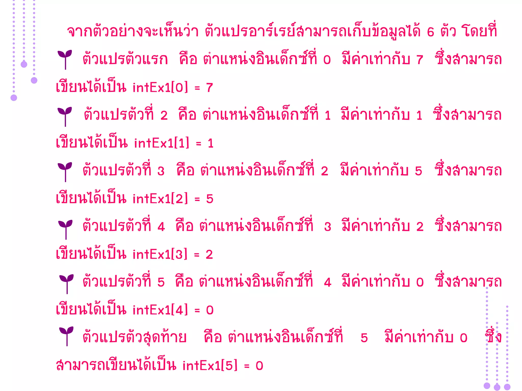 จากตัวอย่างจะเห็นว่า ตัวแปรอาร์เรย์สามารถเก็บข้อมูลได้ 6 ตัว โดยที่
     ตัวแปรตัวแรก คือ ตาแหน่งอินเด็กซ์ที่ 0 มีค่าเท่ากับ 7 ซึ่งสามารถ
เขียนได้เป็น intEx1[0] = 7
     ตัวแปรตัวที่ 2 คือ ตาแหน่งอินเด็กซ์ที่ 1 มีค่าเท่ากับ 1 ซึ่งสามารถ
เขียนได้เป็น intEx1[1] = 1
     ตัวแปรตัวที่ 3 คือ ตาแหน่งอินเด็กซ์ที่ 2 มีค่าเท่ากับ 5 ซึ่งสามารถ
เขียนได้เป็น intEx1[2] = 5
     ตัวแปรตัวที่ 4 คือ ตาแหน่งอินเด็กซ์ที่ 3 มีค่าเท่ากับ 2 ซึ่งสามารถ
เขียนได้เป็น intEx1[3] = 2
     ตัวแปรตัวที่ 5 คือ ตาแหน่งอินเด็กซ์ที่ 4 มีค่าเท่ากับ 0 ซึ่งสามารถ
เขียนได้เป็น intEx1[4] = 0
     ตัวแปรตัวสุดท้าย คือ ตาแหน่งอินเด็กซ์ที่ 5 มีค่าเท่ากับ 0 ซึ่ง
สามารถเขียนได้เป็น intEx1[5] = 0
 