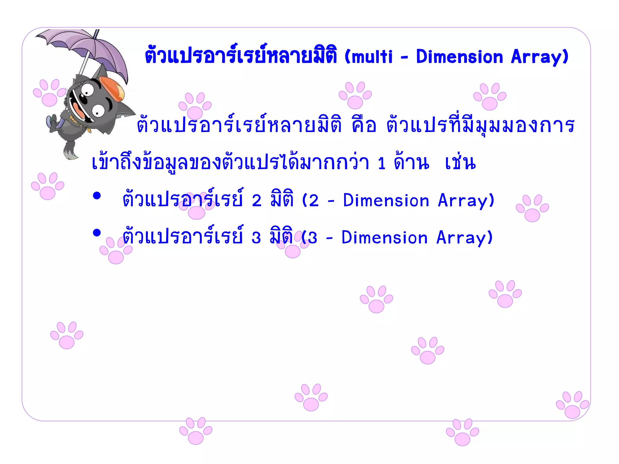 ตัวแปรอาร์เรย์หลายมิติ (multi – Dimension Array)

      ตัว แปรอาร์เรย์หลายมิติ คือ ตัวแปรที่มีมุม มองการ
เข้าถึงข้อมูลของตัวแปรได้มากกว่า 1 ด้าน เช่น
• ตัวแปรอาร์เรย์ 2 มิติ (2 – Dimension Array)
• ตัวแปรอาร์เรย์ 3 มิติ (3 – Dimension Array)
 