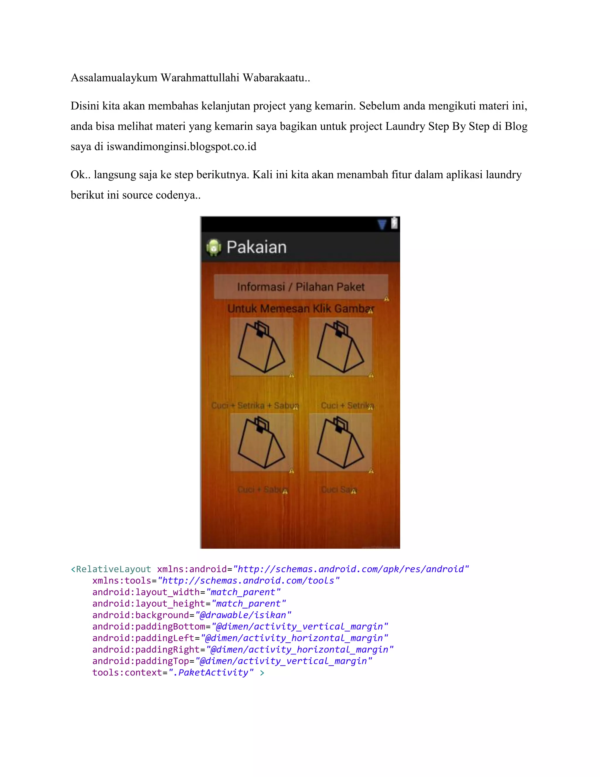 Assalamualaykum Warahmattullahi Wabarakaatu..
Disini kita akan membahas kelanjutan project yang kemarin. Sebelum anda mengikuti materi ini,
anda bisa melihat materi yang kemarin saya bagikan untuk project Laundry Step By Step di Blog
saya di iswandimonginsi.blogspot.co.id
Ok.. langsung saja ke step berikutnya. Kali ini kita akan menambah fitur dalam aplikasi laundry
berikut ini source codenya..
<RelativeLayout xmlns:android="http://schemas.android.com/apk/res/android"
xmlns:tools="http://schemas.android.com/tools"
android:layout_width="match_parent"
android:layout_height="match_parent"
android:background="@drawable/isikan"
android:paddingBottom="@dimen/activity_vertical_margin"
android:paddingLeft="@dimen/activity_horizontal_margin"
android:paddingRight="@dimen/activity_horizontal_margin"
android:paddingTop="@dimen/activity_vertical_margin"
tools:context=".PaketActivity" >
 