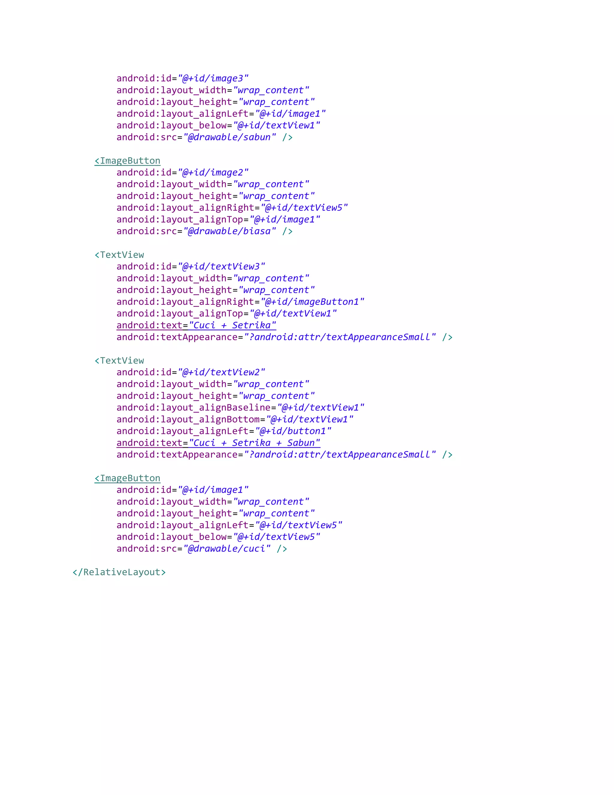 android:id="@+id/image3"
android:layout_width="wrap_content"
android:layout_height="wrap_content"
android:layout_alignLeft="@+id/image1"
android:layout_below="@+id/textView1"
android:src="@drawable/sabun" />
<ImageButton
android:id="@+id/image2"
android:layout_width="wrap_content"
android:layout_height="wrap_content"
android:layout_alignRight="@+id/textView5"
android:layout_alignTop="@+id/image1"
android:src="@drawable/biasa" />
<TextView
android:id="@+id/textView3"
android:layout_width="wrap_content"
android:layout_height="wrap_content"
android:layout_alignRight="@+id/imageButton1"
android:layout_alignTop="@+id/textView1"
android:text="Cuci + Setrika"
android:textAppearance="?android:attr/textAppearanceSmall" />
<TextView
android:id="@+id/textView2"
android:layout_width="wrap_content"
android:layout_height="wrap_content"
android:layout_alignBaseline="@+id/textView1"
android:layout_alignBottom="@+id/textView1"
android:layout_alignLeft="@+id/button1"
android:text="Cuci + Setrika + Sabun"
android:textAppearance="?android:attr/textAppearanceSmall" />
<ImageButton
android:id="@+id/image1"
android:layout_width="wrap_content"
android:layout_height="wrap_content"
android:layout_alignLeft="@+id/textView5"
android:layout_below="@+id/textView5"
android:src="@drawable/cuci" />
</RelativeLayout>
 
