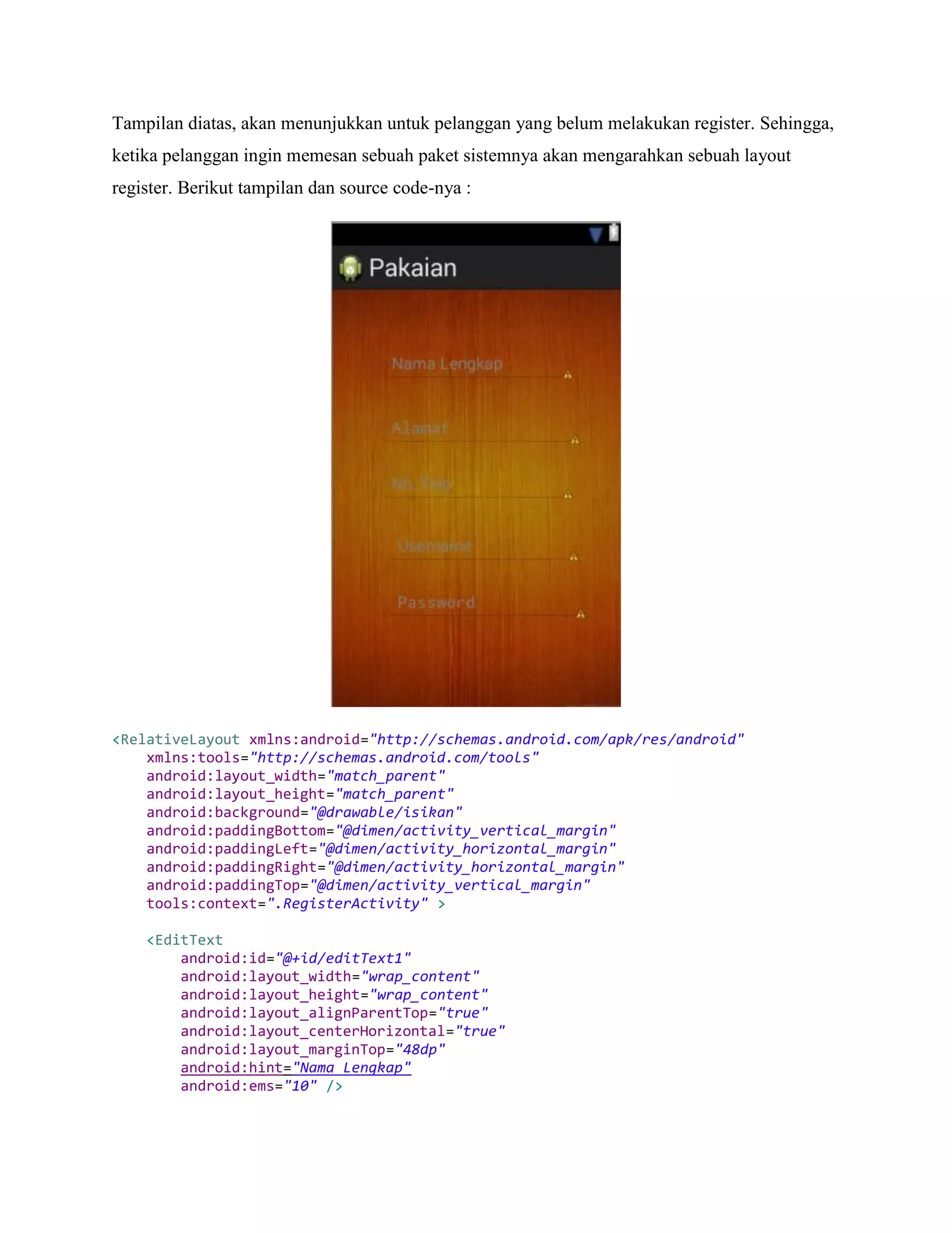 Tampilan diatas, akan menunjukkan untuk pelanggan yang belum melakukan register. Sehingga,
ketika pelanggan ingin memesan sebuah paket sistemnya akan mengarahkan sebuah layout
register. Berikut tampilan dan source code-nya :
<RelativeLayout xmlns:android="http://schemas.android.com/apk/res/android"
xmlns:tools="http://schemas.android.com/tools"
android:layout_width="match_parent"
android:layout_height="match_parent"
android:background="@drawable/isikan"
android:paddingBottom="@dimen/activity_vertical_margin"
android:paddingLeft="@dimen/activity_horizontal_margin"
android:paddingRight="@dimen/activity_horizontal_margin"
android:paddingTop="@dimen/activity_vertical_margin"
tools:context=".RegisterActivity" >
<EditText
android:id="@+id/editText1"
android:layout_width="wrap_content"
android:layout_height="wrap_content"
android:layout_alignParentTop="true"
android:layout_centerHorizontal="true"
android:layout_marginTop="48dp"
android:hint="Nama Lengkap"
android:ems="10" />
 
