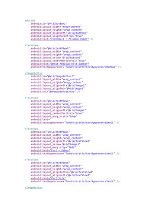 <Button
android:id="@+id/button1"
android:layout_width="match_parent"
android:layout_height="wrap_content"
android:layout_alignLeft="@+id/button2"
android:layout_alignParentTop="true"
android:text="Informasi / Pilahan Paket" />
<TextView
android:id="@+id/textView5"
android:layout_width="wrap_content"
android:layout_height="wrap_content"
android:layout_below="@+id/button1"
android:layout_centerHorizontal="true"
android:text="Untuk Memesan Klik Gambar"
android:textAppearance="?android:attr/textAppearanceMedium" />
<ImageButton
android:id="@+id/imageButton1"
android:layout_width="wrap_content"
android:layout_height="wrap_content"
android:layout_alignLeft="@+id/image2"
android:layout_alignTop="@+id/image3"
android:src="@drawable/setrika" />
<TextView
android:id="@+id/textView1"
android:layout_width="wrap_content"
android:layout_height="wrap_content"
android:layout_alignLeft="@+id/image1"
android:layout_centerVertical="true"
android:layout_marginLeft="16dp"
android:text=""
android:textAppearance="?android:attr/textAppearanceSmall" />
<TextView
android:id="@+id/textView4"
android:layout_width="wrap_content"
android:layout_height="wrap_content"
android:layout_alignLeft="@+id/textView1"
android:layout_below="@+id/image3"
android:layout_marginTop="16dp"
android:text="Cuci + Sabun"
android:textAppearance="?android:attr/textAppearanceSmall" />
<TextView
android:id="@+id/textView6"
android:layout_width="wrap_content"
android:layout_height="wrap_content"
android:layout_alignBottom="@+id/textView4"
android:layout_alignLeft="@+id/textView3"
android:text="Cuci Saja"
android:textAppearance="?android:attr/textAppearanceSmall" />
<ImageButton
 