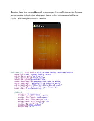 Tampilan diatas, akan menunjukkan untuk pelanggan yang belum melakukan register. Sehingga,
ketika pelanggan ingin memesan sebuah paket sistemnya akan mengarahkan sebuah layout
register. Berikut tampilan dan source code-nya :
<RelativeLayout xmlns:android="http://schemas.android.com/apk/res/android"
xmlns:tools="http://schemas.android.com/tools"
android:layout_width="match_parent"
android:layout_height="match_parent"
android:background="@drawable/isikan"
android:paddingBottom="@dimen/activity_vertical_margin"
android:paddingLeft="@dimen/activity_horizontal_margin"
android:paddingRight="@dimen/activity_horizontal_margin"
android:paddingTop="@dimen/activity_vertical_margin"
tools:context=".RegisterActivity" >
<EditText
android:id="@+id/editText1"
android:layout_width="wrap_content"
android:layout_height="wrap_content"
android:layout_alignParentTop="true"
android:layout_centerHorizontal="true"
android:layout_marginTop="48dp"
android:hint="Nama Lengkap"
android:ems="10" />
 