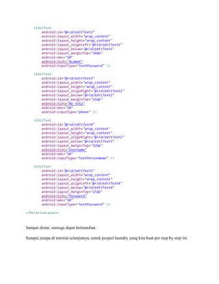 <EditText
android:id="@+id/editText2"
android:layout_width="wrap_content"
android:layout_height="wrap_content"
android:layout_alignLeft="@+id/editText1"
android:layout_below="@+id/editText1"
android:layout_marginTop="34dp"
android:ems="10"
android:hint="Alamat"
android:inputType="textPassword" />
<EditText
android:id="@+id/editText3"
android:layout_width="wrap_content"
android:layout_height="wrap_content"
android:layout_alignRight="@+id/editText1"
android:layout_below="@+id/editText2"
android:layout_marginTop="25dp"
android:hint="No_Telp"
android:ems="10"
android:inputType="phone" />
<EditText
android:id="@+id/editText4"
android:layout_width="wrap_content"
android:layout_height="wrap_content"
android:layout_alignRight="@+id/editText2"
android:layout_below="@+id/editText3"
android:layout_marginTop="32dp"
android:hint="Username"
android:ems="10"
android:inputType="textPersonName" />
<EditText
android:id="@+id/editText5"
android:layout_width="wrap_content"
android:layout_height="wrap_content"
android:layout_alignLeft="@+id/editText4"
android:layout_below="@+id/editText4"
android:layout_marginTop="25dp"
android:hint="Password"
android:ems="10"
android:inputType="textPassword" />
</RelativeLayout>
Sampai disini, semoga dapat bermanfaat.
Sampai jumpa di tutorial selanjutnya, untuk project laundry yang kita buat per step by step ini.
 