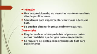 Ventajas
Una vez posicionado, no necesitas mantener un ritmo
alto de publicaciones.
Son ideales para experimentar con trucos o técnicas
SEO.
Se pueden obtener ingresos realmente pasivos.
Desventajas
Requieren de una búsqueda inicial para encontrar
nichos rentables que tengan poca competencia.
Se requiere de ciertos conocimientos de SEO para
posicionarlos
 
